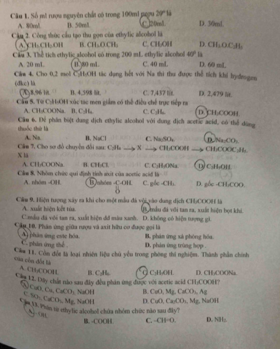 Số mi rượu nguyên chất có trong 100mi rượu 20°1a
A. 80ml. B. 50ml. C 20ml. D. 30ml.
Cậu 2. Công thức cầu tạo thu gọn của ethylic alcohol là
C H_1CH_2OH B. CH_2O.CH_3 C. CH_3OH D. CH_1O.C_2H_5
Câu 3. Thể tích ethylic alcohol có trong 200 mL ethylic alcohol 40° là
A. 20 mL B.)80 mL C. 40 mL D. 60 mL
Câu 4, Cho 0,2 mol C₂H₃OH tác dụng hết với Na thì thu được thể tích khí hydrogen
(dke) là
A8.96 lit. B. 4,598 lit. C. 7,437 lit. D. 2,479 lit.
Cầu S. Từ C₂H₃OH xúc tác men giám có thể điều chế trực tiếp ra
A. CH₃COONa. B. C₂H₄. C. C_2H_6 D.CH₃COOH.
Câu 6. Để phân biệt dung dịch ethylic alcohol với dung địch acetic acid, có thể dũng
thuốc thứ là
A. Na. B. NaCl C. Na₂SO₄. DNa₂CO₃.
Câu 7, Cho sơ đồ chuyển đổi sau: C_2H_4 X → CH₃COOH CH₃COOC₂H₃.
X là
A. CH₃COONa. B. CH₃Cl. C. C₂H₅ONa. D C_2H_5OH
Câu 8. Nhŏm chức qui định tính axit của acetic acid là
A. nhóm -OH. B nhóm -C-OH. C. gốc -CH₃. D. gốc -CH₃COO.
Câu 9. Hiện tượng xảy ra khi cho một mẫu đá vội vào dung dịch CH-COOH là
A. xuất hiện kết tủa. B mẫu đá vôi tan ra, xuất hiện bọt khi.
C.mẫu đá vôi tan ra, xuất hiện dđ màu xanh. D. không có hiện tượng gì.
Câu 10. Phân ứng giữa rượu và axit hữu cơ được gọi là
A) phân ứng este hóa. B, phản ứng xà phòng hóa
C. phân ứng thể . D. phản ứng trùng hợp .
Câu 11. Cồn đốt là loại nhiên liệu chủ yếu trong phòng thí nghiệm. Thành phần chính
của cồn đốt là
A. CH₃C 0011 B. C_2H_6. C_2H_4OH D. CH₃COONa.
Cầu 12. Dây chất nào sau đây đều phản ứng được với acetic acid CH₃COOH?
No
O,Cu,CaCO_3 NaOH B. CuO,Mg,CaCO_3,Ag
c SO_1,CaCO_3 M_8 , NaOH D. CuO,Ca_2CO_3,Mg , NaOH
1
Cầu 13. Phần từ ethylic alcohol chứa nhóm chức nào sau đây?
A]- OH
B. -COOH. C. -CH=0, D. NH_2.