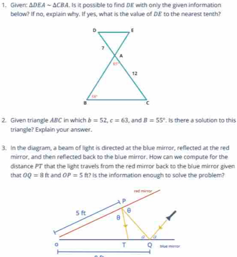 Given: ΔDEA sim △ CBA. Is it possible to find DE with only the given information
below? If no, explain why. If yes, what is the value of DE to the nearest tenth?
2. Given triangle ABC in which b=52,c=63 , and B=55°. Is there a solution to this
triangle? Explain your answer.
3. In the diagram, a beam of light is directed at the blue mirror, reflected at the red
mirror, and then reflected back to the blue mirror. How can we compute for the
distance P7' that the light travels from the red mirror back to the blue mirror given
that OQ=8ft and OP=5ft ? Is the information enough to solve the problem?