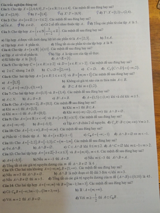 Câu trắc nghiệm đúng sai
Câu 1: Cho tập X= 2;4;6;9 ,Y= x∈ R|1≤ x≤ 4. Các mệnh đề sau đúng hay sai?
a) X=(2;9). b) Y=[1;4]. Dc) X∪ Y= 6;9 . d) Y/X=[1;2)∪ (2;4).
Câu 2: Cho A= x∈ Z||x-1|≤ 2. Các mệnh đề sau đúng hay sai?
(a)1∈A. b) A!= varnothing . e) Có 2 số đối nhau thuộc tập A . Pd) Tổng các phần tử của tập A là 5 .
Câu 3: Cho tập hợp A= x∈ N| 3/x-2 ∈ Z. Các mệnh đề sau đúng hay sai?
a) Tập hợp A được viết đưới dạng liệt kê các phần tử là A= 2;3 . b) 5∈ A.
e) Tập hợp 4 có 4 phần tử. d) Tổng tất cả các phần tử của tập hợp A là 9.
Câu 4: Cho tập A= x∈ R| |x|≤ 1 Các mệnh đề sau đúng hay sai?
a) Tập A có vô số phần tử. Đb) Tập A là tập con của tập số thực.
c) Kí hiệu tập M là: [0;1]. d) A∩ Z= 1 .
Câu 5: Cho tập hợp C= x∈ R|x≥ 2 và D= x∈ R|x>2. Các mệnh đề sau đủng hay sai?
a) 2 ∈ C nhưng 2∉ D. b) C∪ D=[2;+∈fty ). c) C=D. d) C_R(C∩ D)=(-∈fty ;2).
Câu 6: Cho hai tập hợp A= x∈ R|1≤ x≤ 3 và B=[m;m+1].Các mệnh đề sau đúng hay sai?
a) A=[1;3]. b) Không có giá trị nào của m thỏa mãn A⊂ B.
c) C_kA=(-∈fty ;1)∪ (3;+∈fty ). d) B⊂ A thì m∈ (1;2).
Câu 7: Cho hai tập hợp A=(1;5) và B=(3;4). Các mệnh đề sau đúng hay sai?
a) A⊂ N. b) A∪ B=B. c) B∪ A=B. d) A=(1;5)⊂ (1;m) khi và chỉ khi m≥ 5.
Câu 8: Cho A=[m;m+2],B=[0;1]. Các mệnh đề sau đúng hay sai?
a) Khi m=1 thì A=[1;3]. b) Khi m=1
c) Khi m=-1 thì A∪ B=[0;1]. d) Khi m∈ (-∈fty ,-2)∪ (1;+∈fty ) thi B⊂ A. thì A∩ B=varnothing .
Câu 9: Cho A= x∈ R|x và B= x∈ R||x|≤ 5. Các mệnh đề sau đùng hay sai?
a) A=(-∈fty ;-4). b) B=(-5;5]. c) Tập A∩ B chứa 2 số nguyên. d) C,R|B⊂ (m;+∈fty )forall m≥ 5.
Câu 10: Cho A=[-1;+∈fty ),B=(-∈fty ;m). Các mệnh đề sau đúng hay sai?
a) Phần tử -1 thuộc tập A. b) A= x∈ Z|x≥ -1 c) C_aA=(-∈fty ;-1) d) A∩ B=varnothing m
Câu 11: Cho A=[-2;2];B=[-1;3);C=(m-1;m]. Các mệnh đề sau đúng hay sai?
a) 0∈ A∩ B. b) A∩ B=varnothing . c) C⊂ A∩ B khi 0≤ m≤ 2. d) A∩ C=varnothing khi m≤ -1vee m>2.
Câu 12: Cho hai tập hợp A= x∈ Z|-3 và B=(m;4),m<4</tex> . Các mệnh đề sau đúng hay sai?
a) A=(-3;3]. b) Nếu m=-3 thì A=B. c) Nếu m≤ -3 thì A∩ B=A.
d) Tổng tắt cả các giá trị nguyên đương của m đề A∩ B!= varnothing 136
Câu 13: Cho hai nửa khoảng A=(-∈fty ;m],B=[5;+∈fty ) Các mệnh đề sau đúng hay sai?
a) Nếu m=5 thì A∩ B=varnothing . b) A∩ B là một đoạn có độ dài 3 đơn vị khi m=3.
c) Nếu A∩ B!= varnothing thì m>5. d) Tổng tắt cả các giá trị nguyên dương của m đề (A∩ B)⊂ (0;10) là 45 .
Câu 14: Cho hai tập hợp A=(-∈fty ;m) và B=[3m-1;3m+3]. Các mệnh đề sau đúng hay sai?
a) Có C_nB=(-∈fty ;3m-1)∪ (3m+3;+∈fty ). b) Rrangle A=(m;+∈fty ).
e) Với m=2 thì A|B=varnothing . d) Với m≥ - 1/2  thì A⊂ C_RB.