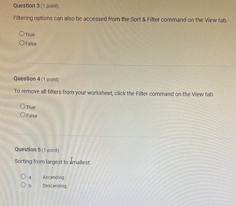 Filtering options can also be accessed from the Sort & Filter command on the View tab.
True
False
Question 4 (1 point)
To remove all filters from your worksheet, click the Filter command on the View tab.
True
False
Question 5 (1 point)
Sorting from largest to smallest.
a Ascending
b Descending