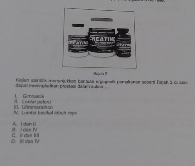 Rajah 2
Kajian saintifik menunjukkan bantuan ergogenik pemakanan seperti Rajah 2 di atas
dapat meningkatkan prestasi dalam sukan....
I. Gimnastik
II. Lontar peluru
III. Ultramarathon
IV. Lumba basikal lebuh raya
A. I dan II
B. I dan IV
C. Il dan Iill
D. III dan IV