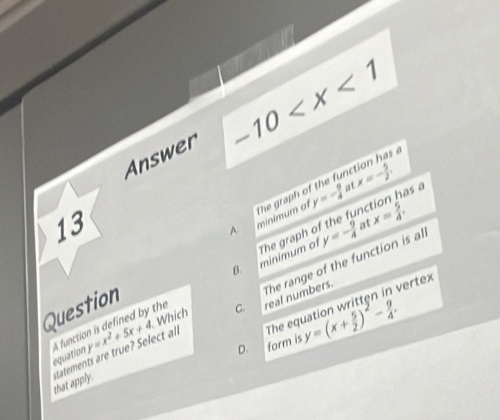 Answer -10
5 a
at
y=- 9/4  as a
13
A. minimum of The graph of the fur x=- 5/2 ,
x= 5/4 , 
at
y=- 9/4 
The range of the function is al
A function is defined by the minimum of The graph of the fun
Which C. real numbers.
The equation written in vertex
Question
equation
that apply. tatements are true? Select al y=x^2+5x+4
D. form is y=(x+ 5/2 )^2- 9/4 .