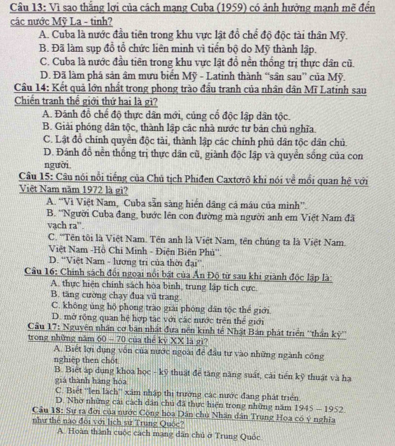Vì sao thắng lợi của cách mạng Cuba (1959) có ảnh hưởng mạnh mẽ đến
các nước Mỹ La - tinh?
A. Cuba là nước đầu tiên trong khu vực lật đồ chể độ độc tài thân Mỹ.
B. Đã làm sụp đổ tổ chức liên minh vì tiến bộ do Mỹ thành lập.
C. Cuba là nước đầu tiên trong khu vực lật đồ nền thống trị thực dân cũ.
D. Đã làm phá sản âm mưu biển Mỹ - Latinh thành “sân sau” của Mỹ.
Cầu 14: Kết quả lớn nhất trong phong trào đầu tranh của nhân dân Mĩ Latinh sau
Chiến tranh thế giới thứ hai là gì?
A. Đánh đỗ chế độ thực dân mới, củng cổ độc lập dân tộc.
B. Giải phóng dân tộc, thành lập các nhà nước tư bản chủ nghĩa.
C. Lật đồ chính quyền độc tài, thành lập các chính phủ dân tộc dân chủ.
D. Đánh đồ nền thống trị thực dân cũ, giành độc lập và quyền sống của con
người.
Câu 15: Câu nói nổi tiếng của Chủ tịch Phiđen Caxtơrô khi nói về mỗi quan hệ với
Việt Nam năm 1972 là gì?
A. “Vì Việt Nam, Cuba sẵn sàng hiển dâng cả mâu của mình”.
B. *Người Cuba đang, bước lên con đường mà người anh em Việt Nam đã
vạch ra''.
C. “Tên tôi là Việt Nam. Tên anh là Việt Nam, tên chúng ta là Việt Nam.
Việt Nam -Hồ Chi Minh - Điện Biên Phủ''.
D. “Việt Nam - lương tri của thời đại”
Câu 16: Chính sách đổi ngoại nổi bật của Ấn Độ từ sau khi giành độc lập là:
A. thực hiện chính sách hòa bình, trung lập tích cực.
B. tăng cường chạy đua vũ trang.
C. không ủng hộ phong trào giải phóng dân tộc thể giới.
D. mở rộng quan hệ hợp tác với các nước trên thể giới
Cầu 17: Nguyên nhân cơ bản nhất đưa nền kinh tế Nhật Bản phát triển “'thần kỳ”
trong những năm 60 - 70 của thể kỷ XX là gì?
A. Biết lợi dụng vốn của nước ngoài đề đầu tư vào những ngành công
nghiệp then chốt
B. Biết áp dụng khoa học - kỹ thuật để tăng năng suất, cải tiển kỹ thuật và hạ
giá thành hàng hóa
C. Biết ''len lãch'' xâm nhập thị trường các nước đang phát triển.
D. Nhờ những cải cách dân chủ đã thực hiện trong những năm 1945 — 1952.
Câu 18: Sự ra đời của nước Cộng hòa Dân chủ Nhân dân Trung Hoa có ý nghĩa
như thể nào đổi với lịch sử Trung Quốc?
A. Hoàn thành cuộc cách mạng dân chủ ở Trung Quốc.