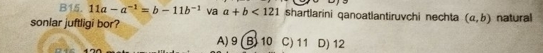 B15. 11a-a^(-1)=b-11b^(-1) va a+b<121</tex> shartlarini qanoatlantiruvchi nechta (a,b)
sonlar juftligi bor? natural
A) 9 (B) 10 C) 11 D) 12