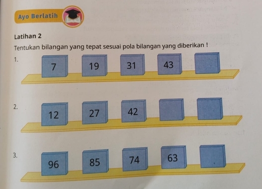 Ayo Berlatih 
Latihan 2 
Tentukan bilangan yang tepat sesuai pola bilangan yang diberikan ! 
1.
7 19 31 43
2.
12 27 42
3.
96 85 74 63