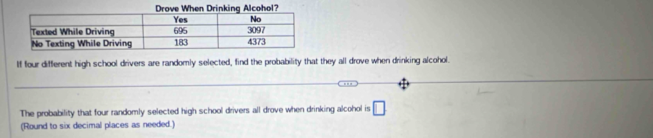 If four different high school drivers are randomly selected, find the probability that they all drove when drinking alcohol. 
The probability that four randomly selected high school drivers all drove when drinking alcohol is □
(Round to six decimal places as needed.)