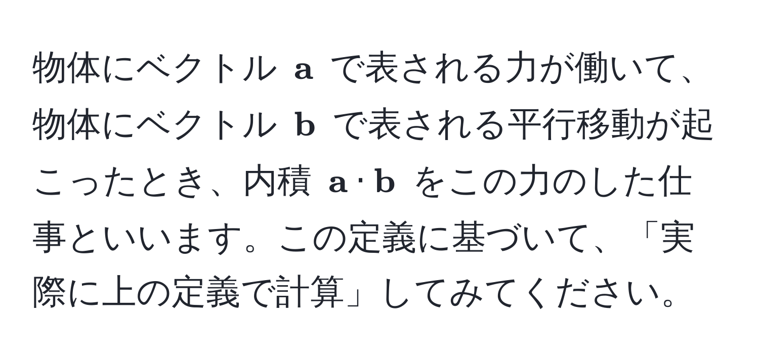 物体にベクトル $ a$ で表される力が働いて、物体にベクトル $ b$ で表される平行移動が起こったとき、内積 $ a ·  b$ をこの力のした仕事といいます。この定義に基づいて、「実際に上の定義で計算」してみてください。