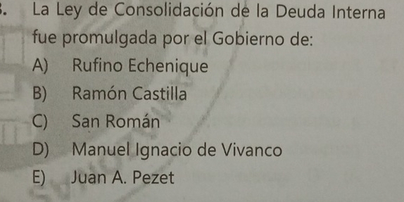 La Ley de Consolidación de la Deuda Interna
fue promulgada por el Gobierno de:
A) Rufino Echenique
B) Ramón Castilla
C) San Román
D) Manuel Ignacio de Vivanco
E) Juan A. Pezet