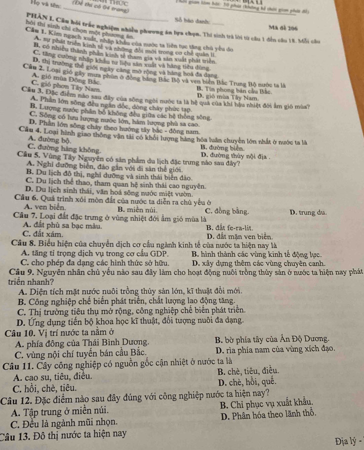 Họ và tên:
N thực  Thân giam liàm bản 30 phờn (không tổ thưi gin phi cề
_(Để thi có 04 trang)
Số bảo danh: Ma đề 206
PHÀN L Câu bởi trắc nghiệm nhiều phương án lựa chọn. Thí sinh trả lời từ cầu 1 đến câu 18. Mỗi cầu
hôi thí sinh chỉ chọn một phương án.
Câu 1. Kim ngạch xuất, nhấp khẩu của nước ta liên tục tăng chủ yêu do
A. sự phát triển kinh tế và những đổi mới trong cơ chế quản lí
B. có nhiều thành phần kinh tế tham gia và sản xuất phát triển
C. tăng cường nhập khâu tư liệu sản xuất và hàng tiểu dùng
D. thị trường thế giới ngày cảng mở rộng và hàng hoá đa dang
Câu 2. Loại gió gây mưa phùn ở đóng bằng Bắc Bộ và ven biển Bắc Trung Bộ nước ta là
A. gió mùa Đông Bắc.
C. gió phơn Tây Nam.
B. Tín phong bán cầu Bắc.
D. gió mùa Tây Nam.
Câu 3. Đặc điểm não sau đây của sông ngôi nước ta là hệ quả của khí hậu nhiệt đới ẩm gió mùa?
A. Phần lớn sông đều ngắn đốc, dòng chảy phức tạp.
B. Lượng nước phân bố không đều giữa các hệ thống sông.
C. Sông có lưu lượng nước lớn, hàm lượng phù sa cao.
D. Phần lớn sông cháy theo hướng tây bắc - đông nam.
Câu 4. Loại hình giao thông vận tải có khổi lượng hàng hóa luân chuyển lớn nhất ở nước ta là
A. đường bộ. B. đường biển.
C. đường hàng không. D. đường thủy nội địa .
Câu 5. Vùng Tây Nguyên có sản phầm du lịch đặc trưng nào sau đây?
A. Nghỉ dưỡng biển, đảo gắn với di sản thể giới.
B. Du lịch đô thị, nghỉ dưỡng và sinh thái biên đảo.
C. Du lịch thể thao, tham quan hệ sinh thái cao nguyên.
D. Du lịch sinh thái, văn hoá sông nước miệt vườn.
Câu 6. Quá trình xói mòn đất của nước ta diễn ra chủ yếu ở
A. ven biển. B. miền núi. C. đồng bằng. D. trung du.
Cầu 7. Loại đất đặc trưng ở vùng nhiệt đới ẩm gió mùa là
A. đất phù sa bạc màu. B. đất fe-ra-lit.
C. đất xám. D. đất mặn ven biển.
Câu 8. Biểu hiện của chuyển dịch cơ cấu ngành kinh tế của nước ta hiện nay là
A. tăng tỉ trọng dịch vụ trong cơ cầu GDP. B. hình thành các vùng kinh tế động lực.
C. cho phép đa dạng các hình thức sở hữu. D. xây dựng thêm các vùng chuyên canh.
Câu 9. Nguyên nhân chủ yếu nào sau đây làm cho hoạt động nuôi trồng thủy sản ở nước ta hiện nay phát
triền nhanh?
A. Diện tích mặt nước nuôi trồng thủy sản lớn, kĩ thuật đồi mới.
B. Công nghiệp chế biến phát triển, chất lượng lao động tăng.
C. Thị trường tiêu thụ mở rộng, công nghiệp chế biến phát triển.
D. Ứng dụng tiến bộ khoa học kĩ thuật, đối tượng nuôi đa dạng.
Câu 10. Vị trí nước ta nằm ở
A. phía đông của Thái Bình Dương. B. bờ phía tây của Ấn Độ Dương.
C. vùng nội chí tuyến bán cầu Bắc.  D. rìa phía nam của vùng xích đạo.
Câu 11. Cây công nghiệp có nguồn gốc cận nhiệt ở nước ta là
A. cao su, tiêu, điều. B. chè, tiêu, điều.
C. hồi, chè, tiêu. D. chè, hồi, quế.
Câu 12. Đặc điểm nào sau đây đúng với công nghiệp nước ta hiện nay?
A. Tập trung ở miền núi. B. Chỉ phục vụ xuất khẩu.
C. Đều là ngành mũi nhọn. D. Phân hóa theo lãnh thổ.
Câu 13. Đô thị nước ta hiện nay
Địa lý -