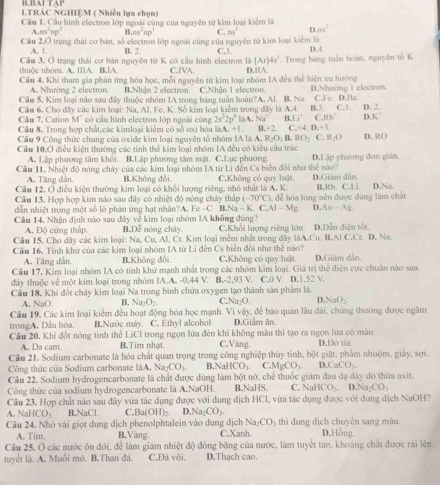 BAI TẠP
ITRÁC NGHIỆM ( Nhiều lựa chọn)
Cầu 1. Cấu hình electron lớp ngoài cùng của nguyên từ kim loại kiểm là
A. ns^2np^2 B. ns^2np^1 C. ns^1
D. ns^2
Câu 2.Ở trạng thái cơ bản, số electron lớp ngoài cùng của nguyên tử kim loại kiểm là
A. 1. B. 2. C.3. D.4.
Câu 3. Ở trạng thái cơ bản nguyên từ K có cầu hình electron là [Ar]4s^1. Trong bang tuần hoàn, nguyên tố K
thuộc nhóm. A. IIIA. B.IA. C.IVA. D.IIA.
Câu 4. Khi tham gia phản ứng hóa học, mỗi nguyên tử kim loại nhóm IA đều thể hiện xu hướng
A. Nhường 2 electron. B.Nhận 2 electron. C.Nhận 1 electron. D.Nhường l electron.
Câu 5. Kim loại nào sau đây thuộc nhóm IA trong bảng tuần hoàn?A. Al. B. Na. C.Fe. D.Ba.
Câu 6. Cho dãy các kim loại: Na, Al, Fe, K. Số kim loại kiểm trong dãy là A.4. B.3. C.1. D. 2.
Câu 7. Cation M^+ có cầu hình electron lớp ngoài cùng 2s^22p^6 làA. Na^+ B.Li^(C. Rb^+) D. K^(^+)
Câu 8. Trong hợp chất,các kimloại kiềm có số oxi hóa làA. +1. B.+2. C. +4.D.+3.
Câu 9 Công thức chung của oxide kim loại nguyên tổ nhóm IA là A. R_2O_3B. RO_2 C. R_2O D. RO
Câu 10.Ở điều kiện thường các tinh thể kim loại nhóm IA đều có kiểu cầu trúc
A. Lập phương tâm khổi. B.Lập phương tâm mặt. C.Lục phương. D.Lập phương đơn gián.
Câu 11. Nhiệt độ nóng chảy của các kim loại nhóm IA từ Li đến Cs biển đồi như thể nào?
A. Tăng dần. B.Không đồi. C.Không có quy luật. D.Giám dần.
Câu 12. Ở điều kiện thường kim loại có khối lượng riêng, nhỏ nhất là A. K. B.Rb. C.Li. D.Na.
Câu 13. Hợp hợp kim nào sau đây có nhiệt độ nóng chảy thấp (sim 70°C) 0, đễ hóa lỏng nên được dùng làm chất
dẫn nhiệt trong một số lò phản ứng hạt nhân?A. Fe -C B.Na - K. C.Al -Mg D. Au-Ag.
Câu 14. Nhận định nào sau đây về kim loại nhóm IA không đúng?
A. Độ cứng thấp. B.Dễ nóng chảy. C.Khổi lượng riêng lớn. D.Dẫn diện tốt.
Câu 15. Cho dãy các kim loại: Na, Cu, Al, Cr. Kim loại mềm nhất trong dãy làA.Cu. B.Al.C.Cr. l D. Na.
Câu 16. Tính khử của các kim loại nhóm IA từ Li đến Cs biến đổi như thế nào?
A. Tăng dần. B.Không đồi. C.Không có quy luật. D.Giâm dần.
Câu 17. Kim loại nhóm IA có tính khử mạnh nhất trong các nhóm kim loại. Giá trị thế điện cực chuân nào sau
dây thuộc về một kim loại trong nhóm IA.A. -0,44 V. B.-2,93 V. C.0 V. D.1,52 V.
Câu 18. Khi đốt cháy kim loại Na trong bình chứa oxygen tạo thành sản phầm là.
A. NaO. B. Na_2O_2. C. Na_2O. D. NaO_2.
Câu 19. Các kim loại kiểm đều hoạt động hóa học mạnh. Vì vậy, để bảo quản lâu dài, chúng thường được ngâm
trongA. Dầu hỏa. B.Nước máy. C. Ethyl alcohol D.Giầm ăn.
Câu 20. Khi đốt nóng tinh thể LiCl trong ngọn lửa đèn khí không màu thì tạo ra ngọn lửa có màu
A. Da cam. B.Tím nhạt. C.Vàng. D.Đo tía.
Câu 21. Sodium carbonate là hóa chất quan trọng trong công nghiệp thủy tinh, bột giặt, phầm nhuộm, giấy, sợi.
Công thức của Sodium carbonate làA. Na_2CO_3. B. NaHCO_3. C. MgCO_3. D. CaCO_3.
Câu 22. Sodium hydrogencarbonate là chất được dùng làm bột nở, chế thuốc giảm đau dạ dày do thừa axit.
Công thức của sodium hydrogencarbonate là A.NaOH. B.NaHS. C. NaH HCO_3. D. Na_2CO_3
Câu 23. Hợp chất nảo sau đây vừa tác dụng được với dung dịch HCl, vừa tác dụng dược với dung dịch NaOH?
A. NaH CO_3 B.NaCl. C. Ba(OH)_2. D. Na_2CO_3.
Câu 24. Nhỏ vài giọt dung dịch phenolphtalein vào dung dịch Na_2CO_3 thì dung dịch chuyên sang màu.
A. Tím. B.Vàng. C.Xanh. D.Hồng.
Câu 25. Ở các nước ôn đới, để làm giảm nhiệt độ đóng băng của nước, làm tuyết tan. khoáng chất được rải lên
tuyết là. A. Muối mỏ. B.Than đá. C.Đá vôi. D.Thạch cao.