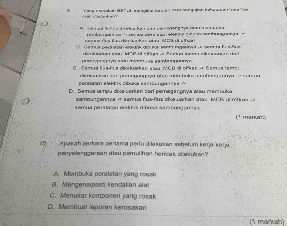 Yang manakah BETUL mengikut turutan cara pengujian kekutuban bagi litar
mati dijalankan?
A. Semua lampu dikeluarkan dari pemegangnya atau membuka
sambungannya -> semua peralatan elektrik dibuka sambungannya ->
semua fius-fius dikeluarkan atau MCB di offkan
B. Semua peralatan elektrik dibuka sambungannya -> semua fius-fius
dikeluarkan atau MCB di offkan -> Semua lampu dikeluarkan dari
pemegangnya atau membuka sambungannya
C. Semua fius-fius dikeluarkan atau MCB di offkan -> Semua lampu
dikeluarkan dari pemegangnya atau membuka sambungannya -> semua
peralatan elektrik dibuka sambungannya
D. Semua lampu dikeluarkan dari pemegangnya atau membuka
sambungannya -> semua fius-fius dikeluarkan atau MCB di offkan ->
semua peralatan elektrik dibuka sambungannya
(1 markah)
10. Apakah perkara pertama perlu dilakukan sebelum kerja-kerja
penyelenggaraan atau pemulihan hendak dilakukan?
A. Membuka peralatan yang rosak
B. Mengenalpasti kendalian alat
C. Menukar komponen yang rosak
D.. Membuat laporan kerosakan
(1 markah)