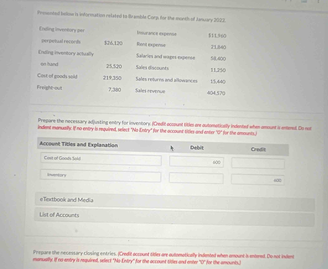 Presented below is information related to Bramble Corp. for the month of January 2022. 
Ending inventory per Insurance expense $11.960
perpetual records $26,120 Rent expense 21,840
Ending inventory actually Salaries and wages expense 58,400
on hand 25,520 Sales discounts 11,250
Cost of goods sold 219,350 Sales returns and allowances 15,440
Freight-out 7,380 Sales revenue 404,570
Prepare the necessary adjusting entry for inventory. (Credit account titles are automatically indented when amount is entered. Do not 
indent manually. If no entry is required, select "No Entry" for the account titles and enter "O" for the amounts.) 
eTextbook and Media 
List of Accounts 
Prepare the necessary closing entries. (Credit account titles are automatically indented when amount is entered. Do not indent 
manually. If no entry is required, select "No Entry" for the account titles and enter "O" for the amounts.)