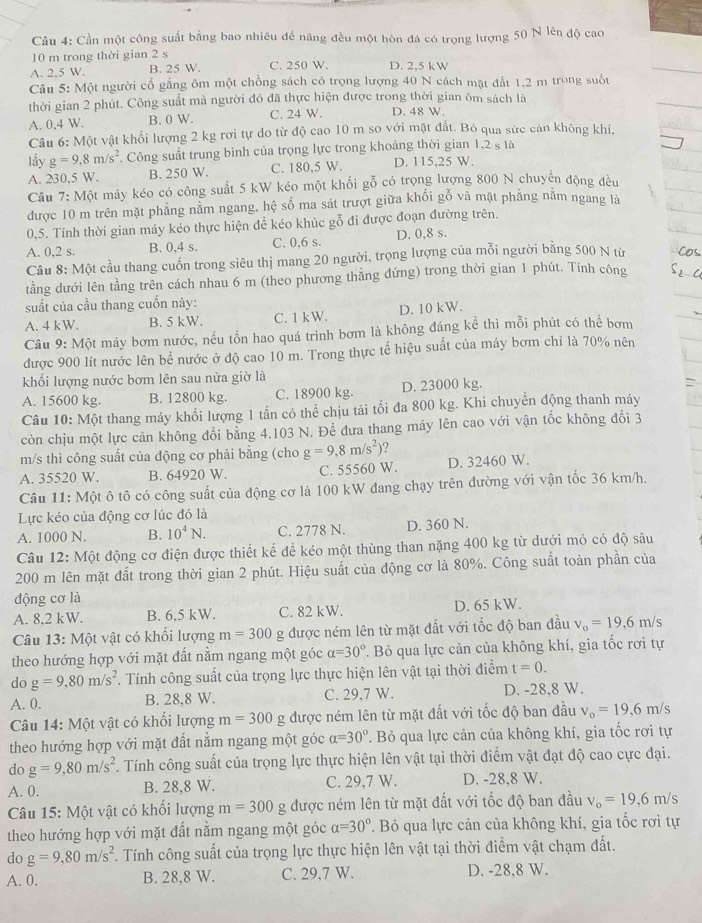 Cần một công suất bằng bao nhiêu để năng đều một hòn đá có trọng lượng 50 N lên độ cao
10 m trong thời gian 2 s
A. 2.5 W. B. 25 W. C. 250 W. D. 2,5 kW
Câu 5: Một người cố gắng ôm một chồng sách có trọng lượng 40 N cách mặt đất 1,2 m trong suốt
thời gian 2 phút. Công suất mà người đó đã thực hiện được trong thời gian ôm sách là
A. 0,4 W. B. 0 W. C. 24 W. D. 48 W.
Câu 6: Một vật khổi lượng 2 kg rơi tự do từ độ cao 10 m so với mặt đất. Bỏ qua sức cản không khi.
lấy g=9,8m/s^2 Công suất trung bình của trọng lực trong khoảng thời gian 1.2 s là
A. 230,5 W. B. 250 W. C. 180,5 W. D. 115,25 W.
Câu 7:M0 máy kéo có công suất 5 kW kéo một khổi gỗ có trọng lượng 800 N chuyển động đều
được 10 m trên mặt phảng nằm ngang, hệ số ma sát trượt giữa khối gỗ và mặt phăng năm ngang là
0,5. Tính thời gian máy kéo thực hiện để kéo khúc gỗ đi được đoạn đường trên.
A. 0,2 s. B. 0,4 s. C. 0,6 s. D. 0,8 s.
Câu 8: Một cầu thang cuốn trong siêu thị mang 20 người, trọng lượng của mỗi người bằng 500 N từ
tầằng dưới lên tằng trên cách nhau 6 m (theo phương thắng đứng) trong thời gian 1 phút. Tính công
suất của cầu thang cuốn này:
A. 4 kW. B. 5 kW. C. 1 kW. D. 10 kW.
Câu 9: Một máy bơm nước, nếu tồn hao quá trình bơm là không đáng kể thì mỗi phút có thể bơm
được 900 lít nước lên bể nước ở độ cao 10 m. Trong thực tế hiệu suất của máy bơm chỉ là 70% nên
khối lượng nước bơm lên sau nửa giờ là
A. 15600 kg. B. 12800 kg. C. 18900 kg. D. 23000 kg.
Câu 10: Một thang máy khối lượng 1 tấn có thể chịu tải tối đa 800 kg. Khi chuyển động thanh máy
còn chịu một lực cản không đổi bằng 4.103 N. Để đưa thang máy lên cao với vận tốc không đổi 3
m/s thì công suất của động cơ phải bằng (cho g=9,8m/s^2) ?
A. 35520 W. B. 64920 W. C. 55560 W. D. 32460 W.
Câu 11: Một ô tô có công suất của động cơ là 100 kW đang chạy trên đường với vận tốc 36 km/h.
Lực kéo của động cơ lúc đó là
A. 1000 N. B. 10^4N. C. 2778 N. D. 360 N.
Câu 12: Một động cơ điện được thiết kế để kéo một thùng than nặng 400 kg từ dưới mỏ có độ sâu
200 m lên mặt đất trong thời gian 2 phút. Hiệu suất của động cơ là 80%. Công suất toàn phần của
động cơ là
A. 8,2 kW. B. 6,5 kW. C. 82 kW. D. 65 kW.
Câu 13: Một vật có khối lượng m=300 g được ném lên từ mặt đất với tốc độ ban đầu v_o=19,6m/s
theo hướng hợp với mặt đất nằm ngang một góc alpha =30°. Bỏ qua lực cản của không khí, gia tốc rơi tự
do g=9,80m/s^2. Tính công suất của trọng lực thực hiện lên vật tại thời điểm t=0.
A. 0. B. 28,8 W. C. 29,7 W. D. -28,8 W.
Câu 14: Một vật có khối lượng m=300 g được ném lên từ mặt đất với tốc độ ban đầu v_o=19,6m/s
theo hướng hợp với mặt đất nằm ngang một góc alpha =30° T. Bỏ qua lực cản của không khí, gia tốc rơi tự
do g=9,80m/s^2. Tính công suất của trọng lực thực hiện lên vật tại thời điểm vật đạt độ cao cực đại.
A. 0. B. 28,8 W. C. 29,7 W. D. -28,8 W.
Câu 15: Một vật có khối lượng m=300 g được ném lên từ mặt đất với tốc độ ban đầu v_o=19,6m/s
theo hướng hợp với mặt đất nằm ngang một góc alpha =30°. Bỏ qua lực cản của không khí, gia tốc rơi tự
do g=9,80m/s^2. Tính công suất của trọng lực thực hiện lên vật tại thời điểm vật chạm đất.
A. 0. B. 28,8 W. C. 29,7 W. D. -28,8 W.