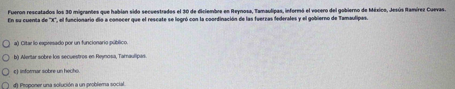 Fueron rescatados los 30 migrantes que habían sido secuestrados el 30 de diciembre en Reynosa, Tamaulipas, informó el vocero del gobierno de México, Jesús Ramírez Cuevas.
En su cuenta de "X", el funcionario dio a conocer que el rescate se logró con la coordinación de las fuerzas federales y el gobierno de Tamaulipas.
a) Citar lo expresado por un funcionario público.
b) Alertar sobre los secuestros en Reynosa, Tamaulipas.
c) Informar sobre un hecho.
d) Proponer una solución a un problema social.