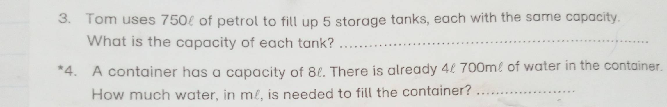 Tom uses 750% of petrol to fill up 5 storage tanks, each with the same capacity. 
What is the capacity of each tank?_ 
*4. A container has a capacity of 8l. There is already 4l 700ml of water in the container. 
How much water, in ml, is needed to fill the container?_