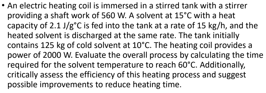 An electric heating coil is immersed in a stirred tank with a stirrer 
providing a shaft work of 560 W. A solvent at 15°C with a heat 
capacity of 2.1J/g°C is fed into the tank at a rate of 15 kg/h, and the 
heated solvent is discharged at the same rate. The tank initially 
contains 125 kg of cold solvent at 10°C. The heating coil provides a 
power of 2000 W. Evaluate the overall process by calculating the time 
required for the solvent temperature to reach 60°C. Additionally, 
critically assess the efficiency of this heating process and suggest 
possible improvements to reduce heating time.