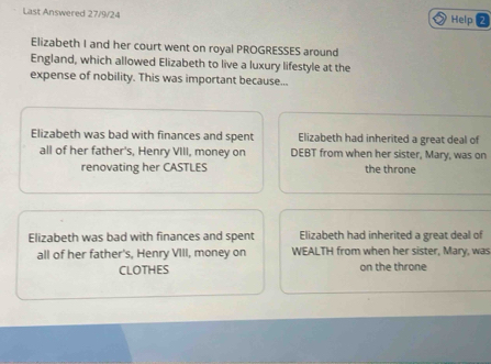 Last Answered 27/9/24 Help
Elizabeth I and her court went on royal PROGRESSES around
England, which allowed Elizabeth to live a luxury lifestyle at the
expense of nobility. This was important because...
Elizabeth was bad with finances and spent Elizabeth had inherited a great deal of
all of her father's, Henry VIII, money on DEBT from when her sister, Mary, was on
renovating her CASTLES the throne
Elizabeth was bad with finances and spent Elizabeth had inherited a great deal of
all of her father's, Henry VIII, money on WEALTH from when her sister, Mary, was
CLOTHES on the throne