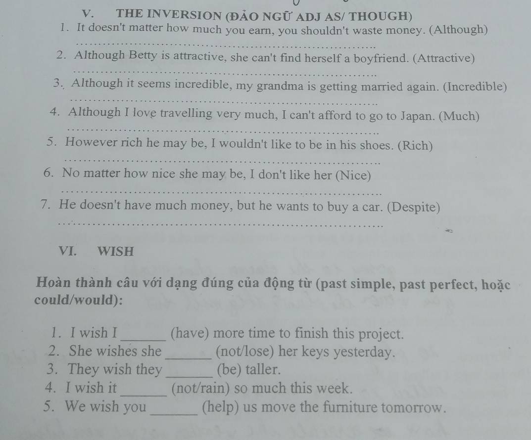 THE INVERSION (ĐẢO NGỨ ADJ AS/ THOUGH) 
1. It doesn't matter how much you earn, you shouldn't waste money. (Although) 
_ 
2. Although Betty is attractive, she can't find herself a boyfriend. (Attractive) 
_ 
_ 
3. Although it seems incredible, my grandma is getting married again. (Incredible) 
_ 
4. Although I love travelling very much, I can't afford to go to Japan. (Much) 
5. However rich he may be, I wouldn't like to be in his shoes. (Rich) 
_ 
6. No matter how nice she may be, I don't like her (Nice) 
_ 
7. He doesn't have much money, but he wants to buy a car. (Despite) 
_ 
VI. WISH 
Hoàn thành câu với dạng đúng của động từ (past simple, past perfect, hoặc 
could/would): 
1. I wish I _(have) more time to finish this project. 
2. She wishes she _(not/lose) her keys yesterday. 
3. They wish they _(be) taller. 
4. I wish it_ (not/rain) so much this week. 
5. We wish you _(help) us move the furniture tomorrow.