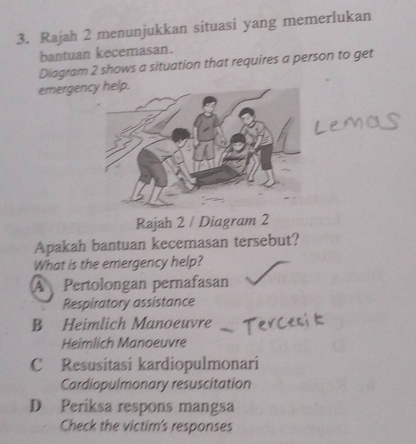 Rajah 2 menunjukkan situasi yang memerlukan
bantuan kecemasan.
Diagram 2 shows a situation that requires a person to get
emergency help.
Rajah 2 / Diagram 2
Apakah bantuan kecemasan tersebut?
What is the emergency help?
A Pertolongan pernafasan
Respiratory assistance
B Heimlich Manoeuvre
Heimlich Manoeuvre
C Resusitasi kardiopulmonari
Cardiopulmonary resuscitation
D Periksa respons mangsa
Check the victim's responses