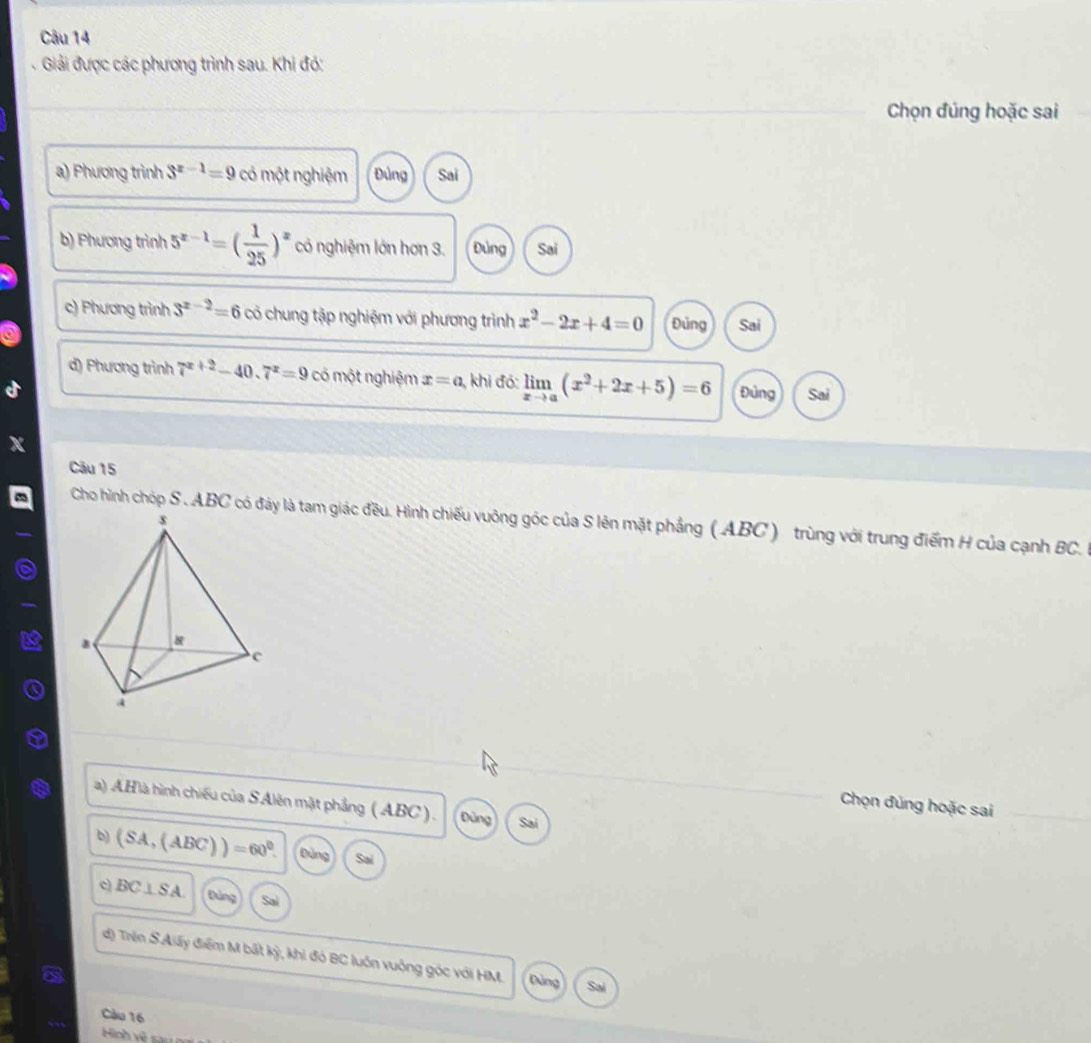 Giải được các phương trình sau. Khi đó:
Chọn đúng hoặc sai
a) Phương trình 3^(x-1)=9 có một nghiệm Đùng Sai
b) Phương trình 5^(x-1)=( 1/25 )^x có nghiệm lớn hơn 3. Đúng Sai
c) Phương trình 3^(x-2)=6 có chung tập nghiệm với phương trình x^2-2x+4=0 Đủng Sai
d) Phương trình 7^(x+2)-40.7^x=9 có một nghiệm x=a , khi đó: limlimits _xto a(x^2+2x+5)=6 Đủng Sai
Câu 15
Cho hình chóp S . ABC có đảy là tam giác đều. Hình chiếu vuông góc của S lên mặt phẳng ( ABC ) trùng với trung điểm H của cạnh BC.
a) AHlà hình chiếu của SAlên mật phẳng ( ABC ) . Đũng Sai
Chọn đúng hoặc sai
b) (SA,(ABC))=60^0. Đảng Sai
c) BC⊥ SA Đảng Sal
d) Trện S.Alấy điểm M bất kỳ, khi đó BC luôn vuông góc với HM. Đùng Sa
Càu 16