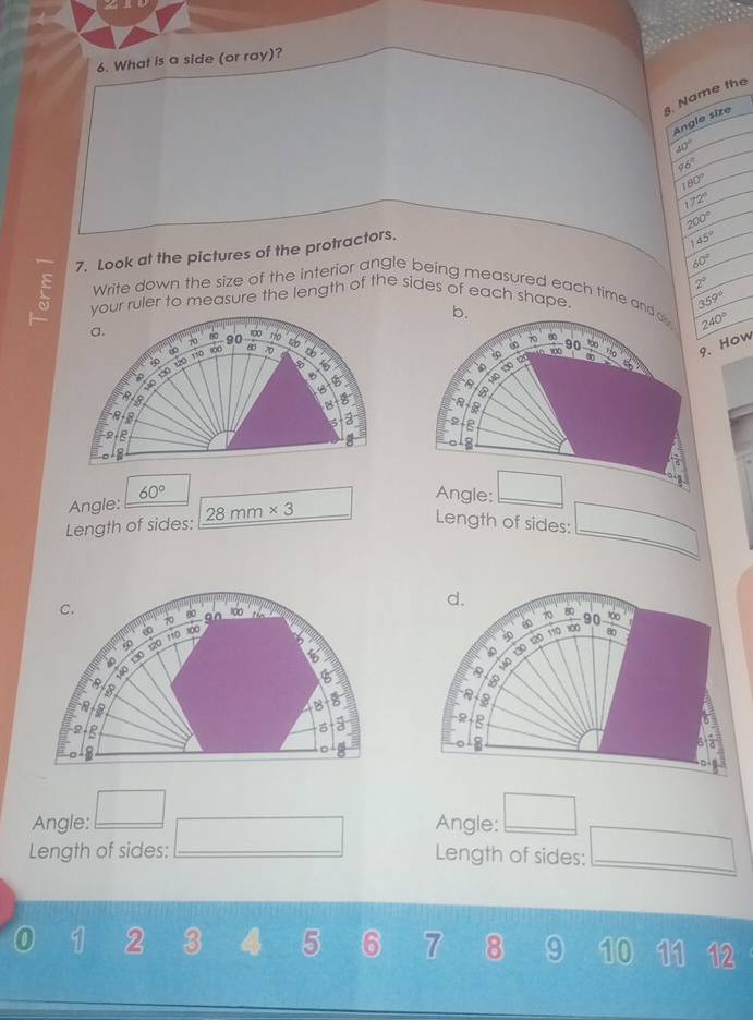 2 
6. What is a side (or ray)?
. Name the
Angle size
40°
96°
180°
172°
200°
7. Look at the pictures of the protractors.
145°
60°
Write down the size of the interior angle being measured each time an 359°
ruler to measure the length of the sides of each shape. 2°
240°. How

Angle: 60°
Length of sides: 28mm* 3
Length of sides:

Angle: Angle:
Length of sides: Length of sides:
0 1 2 3 4 5 6 7 8 9 10 11 12