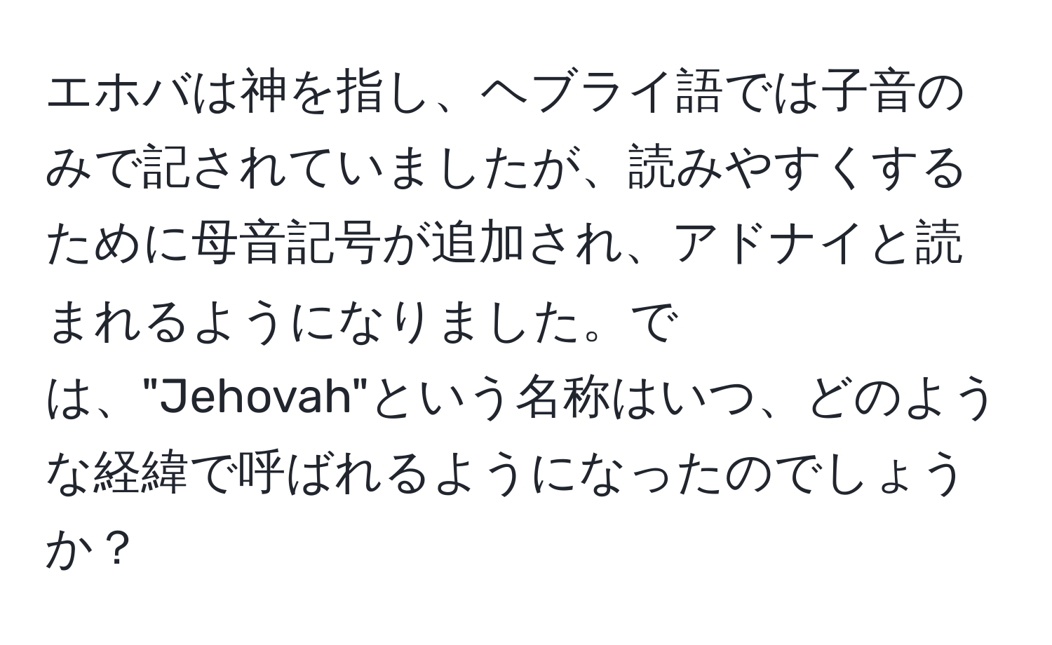 エホバは神を指し、ヘブライ語では子音のみで記されていましたが、読みやすくするために母音記号が追加され、アドナイと読まれるようになりました。では、"Jehovah"という名称はいつ、どのような経緯で呼ばれるようになったのでしょうか？