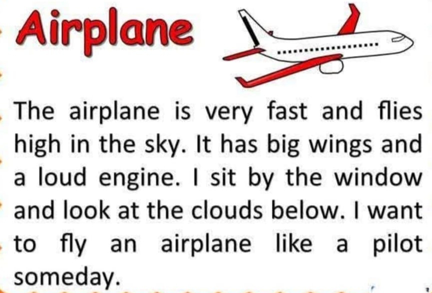 Airplane 
The airplane is very fast and flies 
high in the sky. It has big wings and 
a loud engine. I sit by the window 
and look at the clouds below. I want 
to fly an airplane like a pilot 
someday.