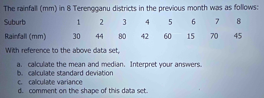 The rainfall (mm) in 8 Terengganu districts in the previous month was as follows: 
With reference to the above data set, 
a. calculate the mean and median. Interpret your answers. 
b. calculate standard deviation 
c. calculate variance 
d. comment on the shape of this data set.