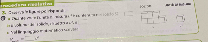 procedura risolutiva 
3。 Osserva le figure poi rispondi. SOLIDO Unità di misura 
3 a Quante volte l’unita di misura u^3 è contenuta nel solido ? 
b Il volume del solido, rispetto a u^3 ,è □
u^3·
c Nel linguaggio matematico scriverai:
V_solldo=□ u^3