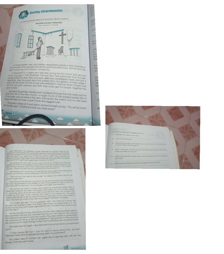 Reading Compreheasion
he blowing tee is based on true events. Read it corefult
   
the Gold and Ivory Tablecloth Rev noward C. Schade
thể
tD c
wa
lsto
At Chretmastime, men and women everywhere gother in their churches to
worder arew at the greatest miracle the world has ever known. But the story I se h she
best to recall was not a miracle—not exactly.
an
I happened to a pastor who was very young but his church was very ad
Orice, long ago, it had flourished. Famous men had preached from its pulpit 5n
proved before its altar. Rich and poor alike had worshipped there and buit s
xautitulty Now the good days had passed from the section of town wher He the
stood. But the pastor and his young wife believed in their run-down church. The he
felt that with paint, hammer, and faith they could get it in shape. Together the
went to work
C
Bur iate in December a severe storm whipped through the river valley and the
wort blow fell on the little church-a huge chunk of rain-soaked plaster fell out
of the inside wall just behind the altar. Sorrowfully the pastor and his wife swep *P
away the mess, but they couldn't hide the ragged hole.
The postor looked at it and had to remind himself quickly, "Thy will be done!" 0 
But his wife wept. "Christmas is only two days away!"
Journeys 5
m what he mought was a preat lasa. He bid it in for t6 fi0 _
eumph. Happily he went back to preparing his Chistmas smmon.
church to get worm. "The bus wan't be here for 40 minutes" he colled, and invited her into the
fer fet a bouhouts had samethe the sn wart mamr si he totmes.
she had been turned dawn. A war tetugee, her English was imperfect
The woman sat down in a pew and chafled her hands and rested. After a
while she dropped her head and prayed. She looked up as the pastor begon
to adjust the great gold-and-vory cloth acrots the tote. She roser suddenly and
walked up the steps of the chancer. She looked at the taberoth. The pastor
smiled and started to tell her about the dorm's damage but she didn't seem to
sisten. She took up a fold of the cloth and rubbed it betweren her fingers
"It is mine!" she said. "It is my banquet cloth!" She lifted up a comer and
showed the surprised pastor that there were inifals monogrammed on it. "M
husband had the cloth made especially for me in Brussels! There could not be
another like it."
For the next few minutes, the woran and the pastor talked excitedly togethe
She explained that she was Viennese: that she and her husband had opposed
the Nazis and decided to leave the country. They were advised to go separately
Her husband put her an a train for Switzerland. They planned tat he would join
her as soon as he could arrange to ship their household goods across the borse r
camp She never saw him again. Later, she heard that he had died in a concentration
"I have always felt that It was my fault--to leave without him," she said,
'Perhaps these years of wandering have been my punishment!'
The pastor tried to comfort her, urged her to take the clorh with her. She
refused. Then she went away
Jalenays 3
