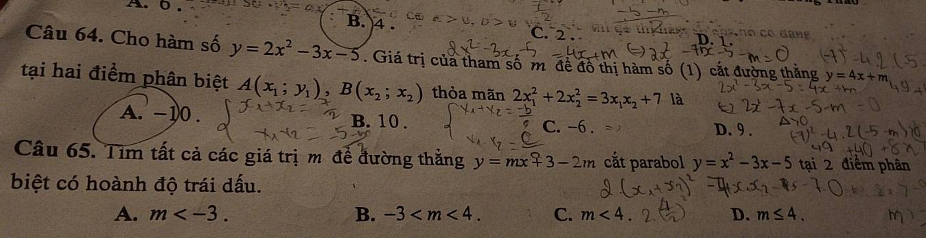 0.
B. 4.
C. 2 . th hản o cas no có đạng
Câu 64. Cho hàm số y=2x^2-3x-5. Giá trị của tham số m đề đô thị hàm số (1) cắt đường thằng y=4x+m
tại hai điểm phân biệt A(x_1;y_1), B(x_2;x_2) thỏa mãn 2x_1^(2+2x_2^2=3x_1)x_2+7 là
A. -10. B. 10. D. 9.
C. -6.
Câu 65. Tim tất cả các giá trị m để đường thằng y=mx+3-2m cắt parabol y=x^2-3x-5 tại 2 điểm phân
biệt có hoành độ trái dấu.
A. m . B. -3 . C. m<4</tex> D. m≤ 4.