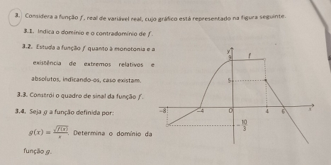 Considera a função ƒ, real de variável real, cujo gráfico está representado na figura seguinte.
3.1. Indica o domínio e o contradomínio de f
3.2. Estuda a função / quanto à monotonia e
existência de extremos relativos 
absolutos, indicando-os, caso existam.
3.3. Constrói o quadro de sinal da função f.
3.4, Seja g a função definida por:
g(x)= sqrt(f(x))/x . , Determina o domínio d
função g.