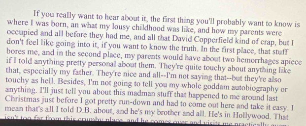 If you really want to hear about it, the first thing you'll probably want to know is 
where I was born, an what my lousy childhood was like, and how my parents were 
occupied and all before they had me, and all that David Copperfield kind of crap, but I 
don't feel like going into it, if you want to know the truth. In the first place, that stuff 
bores me, and in the second place, my parents would have about two hemorrhages apiece 
if I told anything pretty personal about them. They're quite touchy about anything like 
that, especially my father. They're nice and all--I'm not saying that--but they're also 
touchy as hell. Besides, I'm not going to tell you my whole goddam autobiography or 
anything. I'll just tell you about this madman stuff that happened to me around last 
Christmas just before I got pretty run-down and had to come out here and take it easy. I 
mean that's all I told D.B. about, and he's my brother and all. He's in Hollywood. That 
isn't too far from this crumby place, and he comes over and visits me practically an