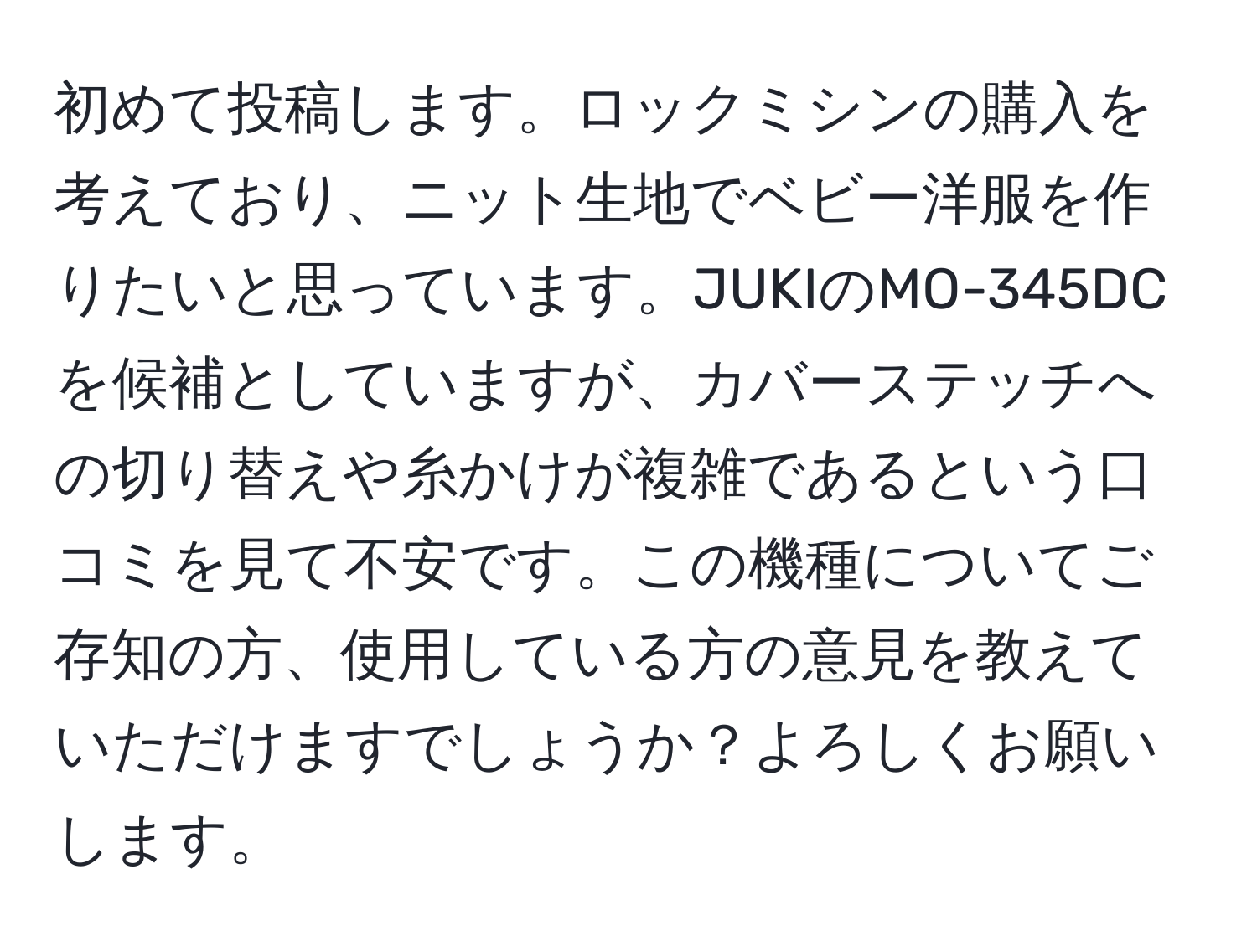 初めて投稿します。ロックミシンの購入を考えており、ニット生地でベビー洋服を作りたいと思っています。JUKIのMO-345DCを候補としていますが、カバーステッチへの切り替えや糸かけが複雑であるという口コミを見て不安です。この機種についてご存知の方、使用している方の意見を教えていただけますでしょうか？よろしくお願いします。