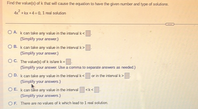 Find the value(s) of k that will cause the equation to have the given number and type of solutions.
4x^2+kx+4=0, 1 real solution
A. k can take any value in the interval k . 
(Simplify your answer.)
B. k can take any value in the interval k>□. 
(Simplify your answer.)
C. The value(s) of k is/are k=□. 
(Simplify your answer. Use a comma to separate answers as needed.)
D. k can take any value in the interval k or in the interval k>□. 
(Simplify your answers.)
E. k can take any value in the interval □
(Simplify your answers.)
F. There are no values of k which lead to 1 real solution.