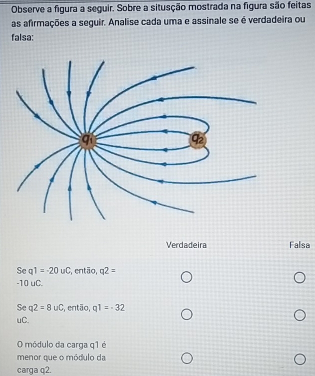 Observe a figura a seguir. Sobre a situsção mostrada na figura são feitas
as afirmações a seguir. Analise cada uma e assinale se é verdadeira ou
falsa:
Verdadeira Falsa
Se q1=-20uC , então, q2=
-10 uC.
Se q2=8uC , então, q1=-32
uC.
O módulo da carga q1 é
menor que o módulo da
carga q2.