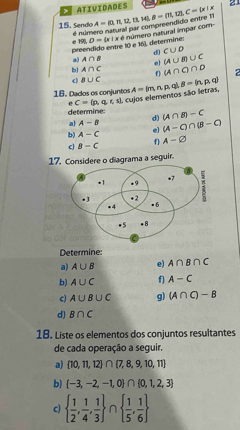 ATIVIDADES 
15. Sendo A= 0,11,12,13,14 , B= 11,12 , C= x|x
21 
é número natural par compreendido entre 11
e 19 , D= x|x é número natural ímpar com- 
preendido entre 10 e 16 , determine: 
d) C∪ D
a) A∩ B
e) (A∪ B)∪ C
b) A∩ C
f) (A∩ C)∩ D
2 
c) B∪ C
16. Dados os conjuntos A= m,n,p,q , B= n,p,q
e C= p,q,r,s , cujos elementos são letras, 
determine: 
a) A-B d) (A∩ B)-C
e) (A-C)∩ (B-C)
b) A-C
c) B-C
f) A-varnothing
17. Considere o diagrama a seguir. 
Determine: 
a) A∪ B
e) A∩ B∩ C
b) A∪ C f) A-C
c) A∪ B∪ C g) (A∩ C)-B
d) B∩ C
18. Liste os elementos dos conjuntos resultantes 
de cada operação a seguir. 
a)  10,11,12 ∩  7,8,9,10,11
b)  -3,-2,-1,0 ∩  0,1,2,3
c)   1/2 , 1/4 , 1/3  n   1/5 , 1/6 