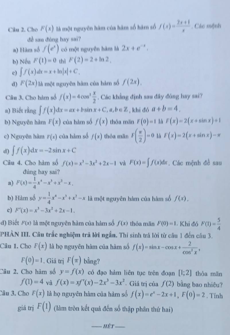 Cho F(x) là một nguyên hàm của hàm số hàm số f(x)= (2x+1)/x . Các mệnh
đề sau đúng hay sai?
a) Hàm số f(e^x) có một nguyên hàm là 2x+e^(-x).
b) Nếu F(1)=0 thì F(2)=2+ln 2,
c) ∈t f(x)dx=x+ln |x|+C,
d) F(2x) là một nguyên hàm của hàm số f(2x),
Câu 3. Cho hàm số f(x)=4cos^2 x/2 . Các khẳng định sau đây đúng hay sai?
a) Biết rằng ∈t f(x)dx=ax+bsin x+C,a,b∈ Z , khi đó a+b=4.
b) Nguyên hàm F(x) của hàm số f(x) thỏa män F(0)=1 là F(x)=2(x+sin x)+1
c) Nguyên hàm F(x) của hàm số f(x) thòa män F( π /2 )=0 là F(x)=2(x+sin x)-π
d) ∈t f(x)dx=-2sin x+C
Câu 4. Cho hàm số f(x)=x^3-3x^2+2x-1 và F(x)=∈t f(x)dx Các mệnh đề sau
đúng hay sai?
a) F(x)= 1/4 x^4-x^3+x^2-x.
b) Hàm số y= 1/4 x^4-x^3+x^2-x là một nguyên hàm của hàm số f(x).
c) F'(x)=x^3-3x^2+2x-1.
d) Biết F(x) là một nguyên hàm của hàm số f(x) thỏa mãn F(0)=1. Khi đó F(1)= 5/4 
PHÀN III. Câu trắc nghiệm trả lời ngắn. Thí sinh trả lời từ câu 1 đến câu 3.
Câu 1. Cho F(x) là họ nguyên hàm của hàm số f(x)=sin x-cos x+ 2/cos^2x ,
F(0)=1. Giá trị F(π ) bầng?
Câu 2. Cho hàm số y=f(x) có đạo hàm liên tục trên đoạn [1;2] thòa mãn
f(1)=4 và f(x)=xf'(x)-2x^3-3x^2. Giá trị của f(2) bằng bao nhiêu?
Câu 3. Cho F(x) là họ nguyên hàm của hàm số f(x)=e^x-2x+1,F(0)=2. Tính
giá trị F(1) (làm tròn kết quả đến số thập phân thứ hai)
_hét_