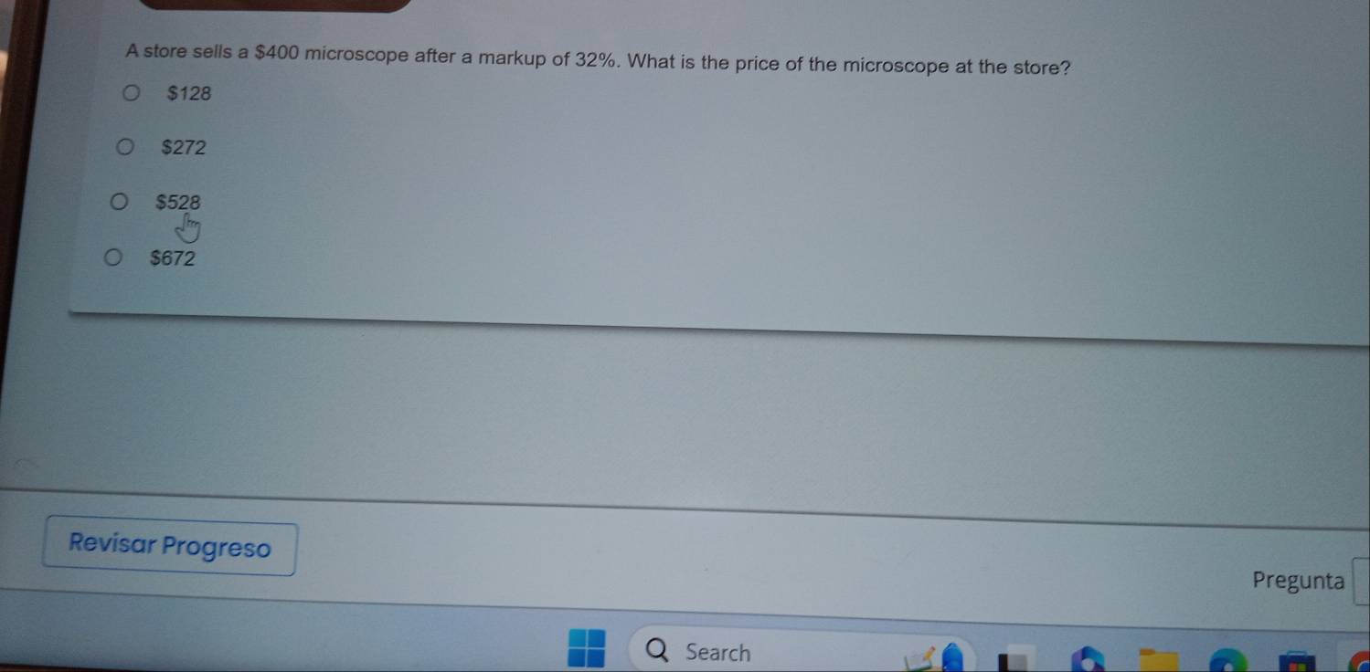 A store sells a $400 microscope after a markup of 32%. What is the price of the microscope at the store?
$128
$272
$528
$672
Revisar Progreso
Pregunta
Search