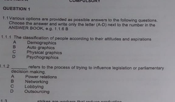 1.1 Various options are provided as possible answers to the following questions.
Choose the answer and write only the letter (A-D) next to the number in the
ANSWER BOOK, e.g. 1.1.6 B
1.1.1 The classification of people according to their attitudes and aspirations
A Demographics
B Auto graphics
C . Physical graphics
D Psychographics
1.1.2 _refers to the process of trying to influence legislation or parliamentary
decision making.
A Power relations
B Networking
C Lobbying
D Outsourcing
1 3