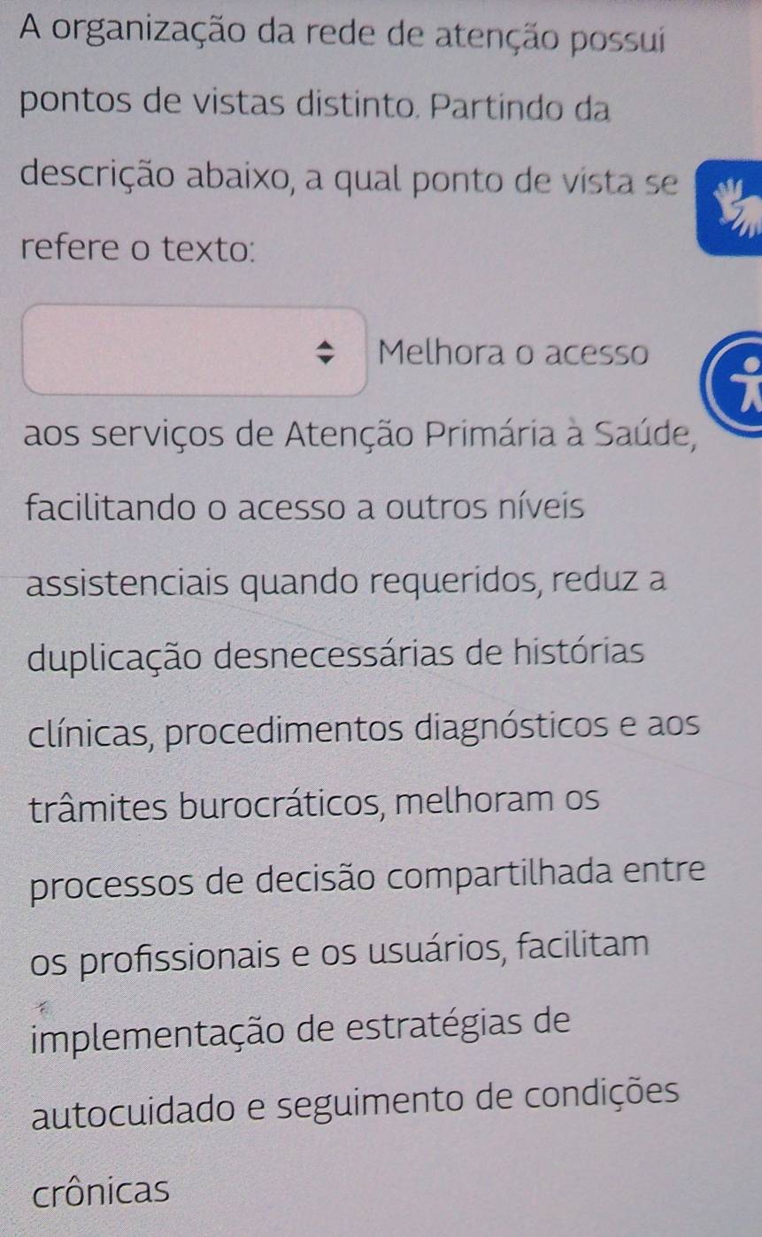 A organização da rede de atenção possui
pontos de vistas distinto. Partindo da
descrição abaixo, a qual ponto de vista se
refere o texto:
Melhora o acesso
aos serviços de Atenção Primária à Saúde,
facilitando o acesso a outros níveis
assistenciais quando requeridos, reduz a
duplicação desnecessárias de histórias
clínicas, procedimentos diagnósticos e aos
trâmites burocráticos, melhoram os
processos de decisão compartilhada entre
os profissionais e os usuários, facilitam
implementação de estratégias de
autocuidado e seguimento de condições
crônicas