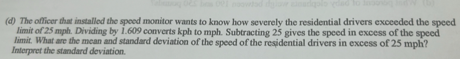 The officer that installed the speed monitor wants to know how severely the residential drivers exceeded the speed 
limit of 25 mph. Dividing by 1.609 converts kph to mph. Subtracting 25 gives the speed in excess of the speed 
limit. What are the mean and standard deviation of the speed of the residential drivers in excess of 25 mph? 
Interpret the standard deviation.