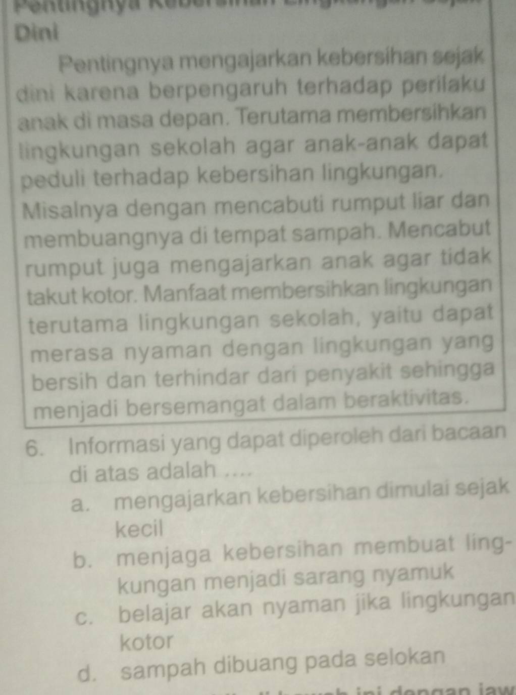 Penungnya Rebersa
Dini
Pentingnya mengajarkan kebersihan sejak
dini karena berpengaruh terhadap perilaku
anak di masa depan. Terutama membersihkan
lingkungan sekolah agar anak-anak dapat
peduli terhadap kebersihan lingkungan.
Misalnya dengan mencabuti rumput liar dan
membuangnya di tempat sampah. Mencabut
rumput juga mengajarkan anak agar tidak
takut kotor. Manfaat membersihkan lingkungan
terutama lingkungan sekolah, yaitu dapat
merasa nyaman dengan lingkungan yang
bersih dan terhindar dari penyakit sehingga
menjadi bersemangat dalam beraktivitas.
6. Informasi yang dapat diperoleh dari bacaan
di atas adalah ....
a. mengajarkan kebersihan dimulai sejak
kecil
b. menjaga kebersihan membuat ling-
kungan menjadi sarang nyamuk
c. belajar akan nyaman jika lingkungan
kotor
d. sampah dibuang pada selokan
n g a n iaw