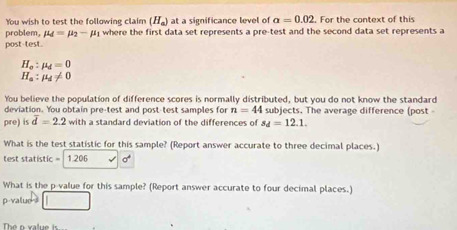 You wish to test the following claim (H_a) at a significance level of alpha =0.02. For the context of this 
problem, mu _d=mu _2-mu _1 where the first data set represents a pre-test and the second data set represents a 
post test.
H_o:mu _d=0
H_a:mu _d!= 0
You believe the population of difference scores is normally distributed, but you do not know the standard 
deviation. You obtain pre-test and post-test samples for n=44 subjects. The average difference (post 
pre) is overline d=2.2 with a standard deviation of the differences of s_d=12.1. 
What is the test statistic for this sample? (Report answer accurate to three decimal places.)
test statistic =  1.206 sigma^4
What is the p value for this sample? (Report answer accurate to four decimal places.)
p -value 
The o value is