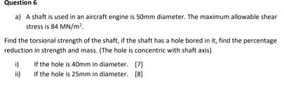 A shaft is used in an aircraft engine is 50mm diameter. The maximum allowable shear 
stress is 84MN/m^2. 
Find the torsional strength of the shaft, if the shaft has a hole bored in it, find the percentage 
reduction in strength and mass. (The hole is concentric with shaft axis) 
i) If the hole is 40mm in diameter. [7] 
ii) If the hole is 25mm in diameter. [8]