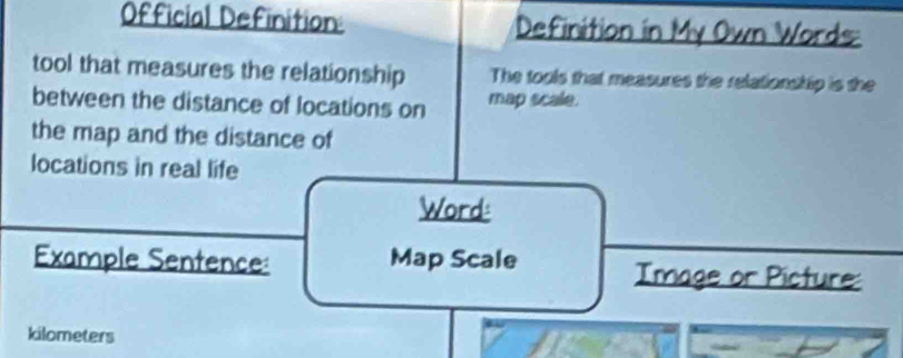 Official Definition: Definition in My Own Words 
tool that measures the relationship The tools that measures the relationship is the 
between the distance of locations on map scale. 
the map and the distance of 
locations in real life 
Word: 
Example Sentence: Map Scale Image or Picture:
kilometers