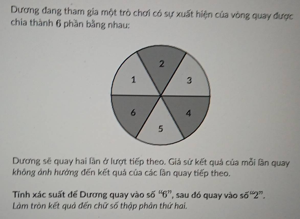 Dương đang tham gia một trò chơi có sự xuất hiện của vòng quay được 
chia thành 6 phần bằng nhau: 
Dương sẽ quay hai lần ở lượt tiếp theo. Giả sử kết quả của mỗi lần quay 
không ảnh hưởng đến kết quả của các lần quay tiếp theo. 
Tính xác suất đế Dương quay vào số “ 6 ”, sau đó quay vào s6^“2^”. 
Làm tròn kết quả đến chữ số thập phân thứ hai.