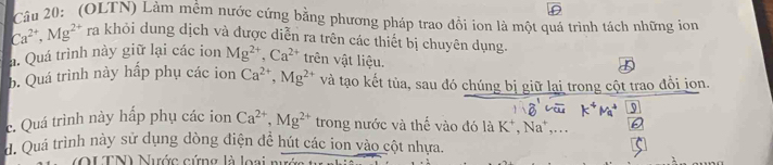 (OLTN) Làm mềm nước cứng bằng phương pháp trao đồi ion là một quá trình tách những ion
Ca^(2+), Mg^(2+) ra khỏi dung dịch và được diễn ra trên các thiết bị chuyên dụng. 
a. Quá trình này giữ lại các ion Mg^(2+), Ca^(2+) trên vật liệu. 
b. Quá trình này hấp phụ các ion Ca^(2+), Mg^(2+) và tạo kết tủa, sau đó chúng bị giữ lại trong cột trao đổi jon. 
9 
c. Quá trình này hấp phụ các ion Ca^(2+), Mg^(2+) trong nước và thể vào đó là K*, Na*,... 
d. Quá trình này sử dụng dòng điện đề hút các ion vào cột nhựa. 
(QUTN) Nước cứng là loại n