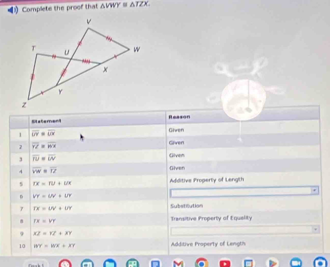 Complete the proof that △ VWY≌ △ TZX. 
Statement Reason 
1 overline UY=overline UX
Given 
2 overline YZ=overline WX
Given 
3 overline TU≌ overline UV
Given 
4 overline VW=overline TZ
Given 
5 TX=TU+UX Additive Property of Length
VY=UV+UY
7 TX=UV+UY
Substitution 
B TX=VY Transitive Property of Equality 
9 XZ=YZ+XY
10 WY=WX+XY Additive Property of Length