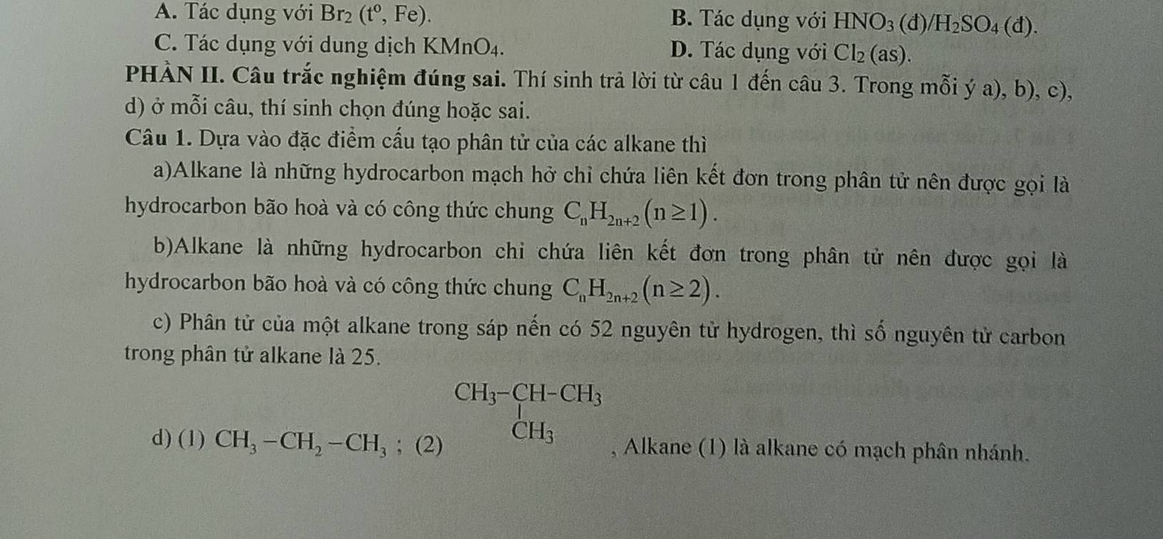 A. Tác dụng với Br_2(t^0,Fe). B. Tác dụng với HNO_3(d)/H_2SO_4(d).
C. Tác dụng với dung dịch KMnO_4. D. Tác dụng với Cl_2(as). 
PHÀN II. Câu trắc nghiệm đúng sai. Thí sinh trả lời từ câu 1 đến câu 3. Trong mỗi ý a), b), c),
d) ở mỗi câu, thí sinh chọn đúng hoặc sai.
Câu 1. Dựa vào đặc điểm cấu tạo phân tử của các alkane thì
a)Alkane là những hydrocarbon mạch hở chỉ chứa liên kết đơn trong phân tử nên được gọi là
hydrocarbon bão hoà và có công thức chung C_nH_2n+2(n≥ 1). 
b)Alkane là những hydrocarbon chi chứa liên kết đơn trong phân tử nên được gọi là
hydrocarbon bão hoà và có công thức chung C_nH_2n+2(n≥ 2). 
c) Phân tử của một alkane trong sáp nến có 52 nguyên tử hydrogen, thì số nguyên tử carbon
trong phân tử alkane là 25.
CH_3-CH-CH_3 CH_3
d) (1) CH_3-CH_2-CH_3; (2) , Alkane (1) là alkane có mạch phân nhánh.